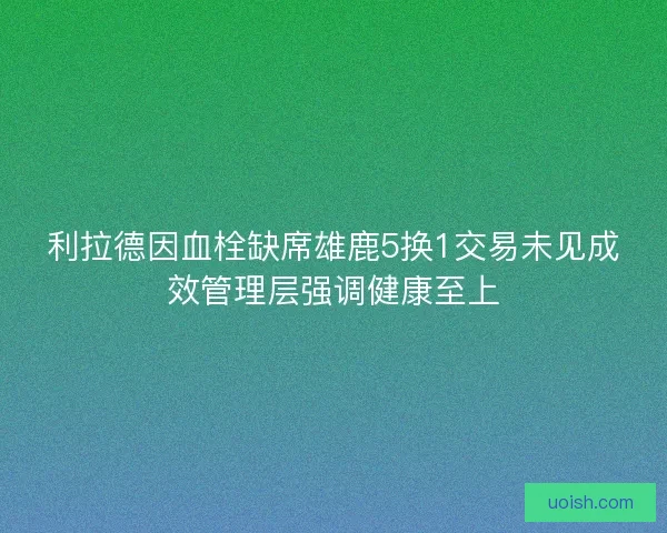 利拉德因血栓缺席雄鹿5换1交易未见成效管理层强调健康至上