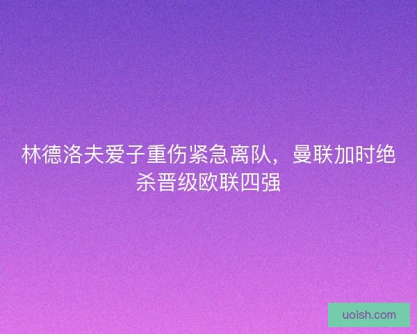 林德洛夫爱子重伤紧急离队，曼联加时绝杀晋级欧联四强