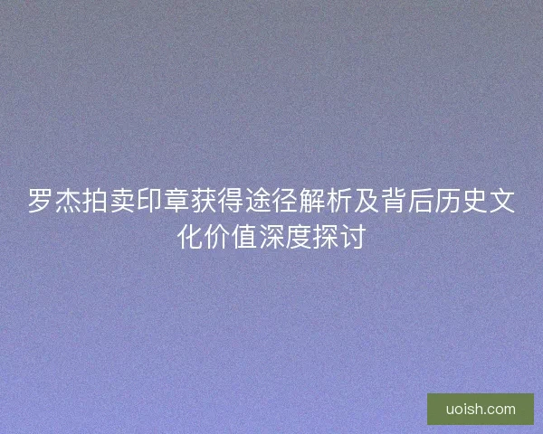 罗杰拍卖印章获得途径解析及背后历史文化价值深度探讨