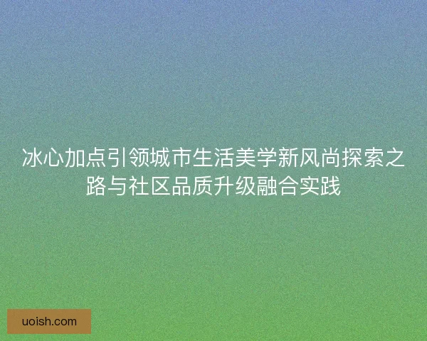 冰心加点引领城市生活美学新风尚探索之路与社区品质升级融合实践