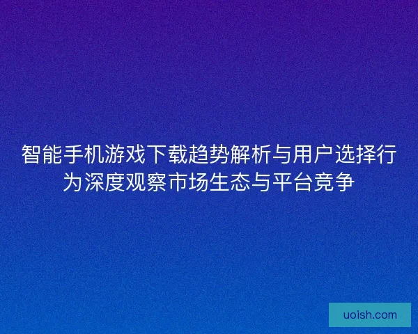 智能手机游戏下载趋势解析与用户选择行为深度观察市场生态与平台竞争