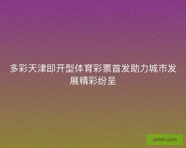 多彩天津即开型体育彩票首发助力城市发展精彩纷呈