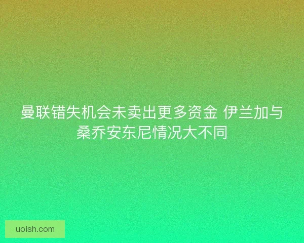 曼联错失机会未卖出更多资金 伊兰加与桑乔安东尼情况大不同 曼联错失机会未卖出更多资金 伊兰加与桑乔安东尼情况大不同