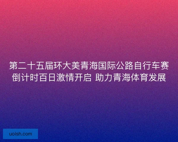 第二十五届环大美青海国际公路自行车赛倒计时百日激情开启 助力青海体育发展