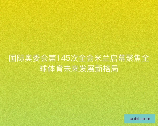 国际奥委会第145次全会米兰启幕聚焦全球体育未来发展新格局