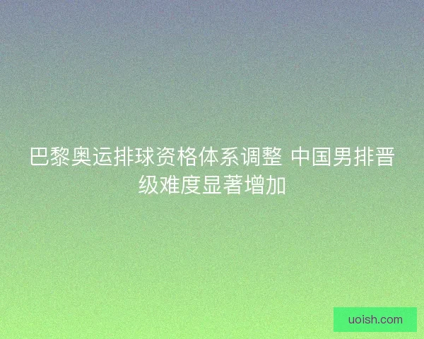 巴黎奥运排球资格体系调整 中国男排晋级难度显著增加