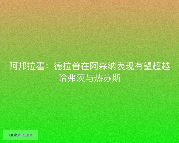 阿邦拉霍：德拉普在阿森纳表现有望超越哈弗茨与热苏斯