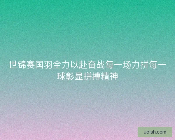 世锦赛国羽全力以赴奋战每一场力拼每一球彰显拼搏精神
