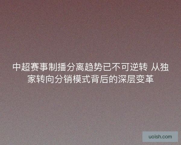 中超赛事制播分离趋势已不可逆转 从独家转向分销模式背后的深层变革