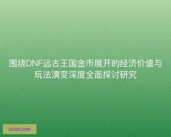 围绕DNF远古王国金币展开的经济价值与玩法演变深度全面探讨研究