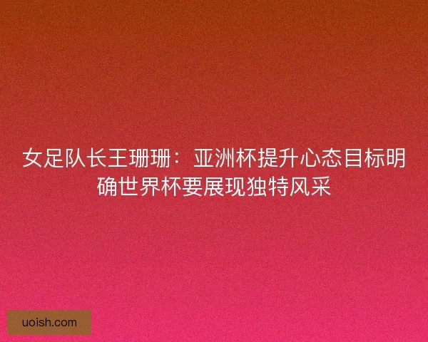 女足队长王珊珊：亚洲杯提升心态目标明确世界杯要展现独特风采