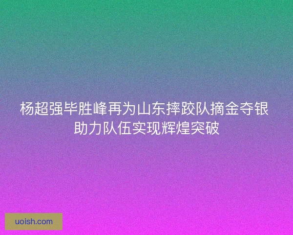 杨超强毕胜峰再为山东摔跤队摘金夺银 助力队伍实现辉煌突破