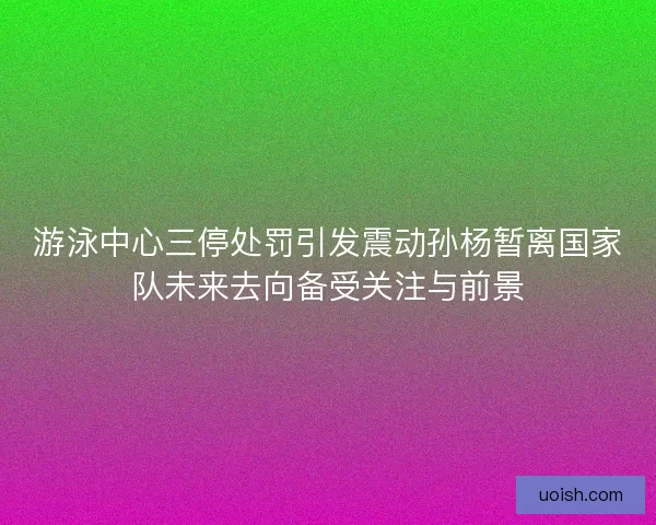 游泳中心三停处罚引发震动孙杨暂离国家队未来去向备受关注与前景