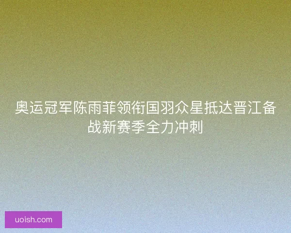 奥运冠军陈雨菲领衔国羽众星抵达晋江备战新赛季全力冲刺