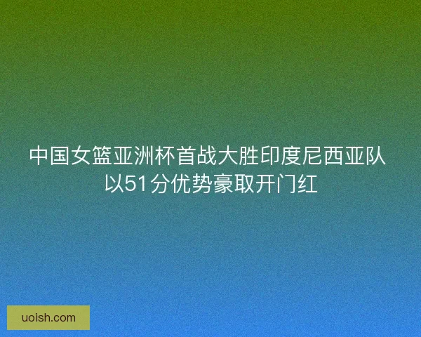 中国女篮亚洲杯首战大胜印度尼西亚队 以51分优势豪取开门红