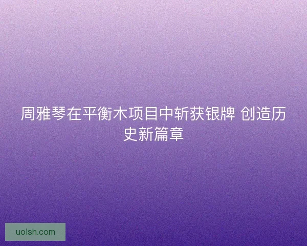周雅琴在平衡木项目中斩获银牌 创造历史新篇章