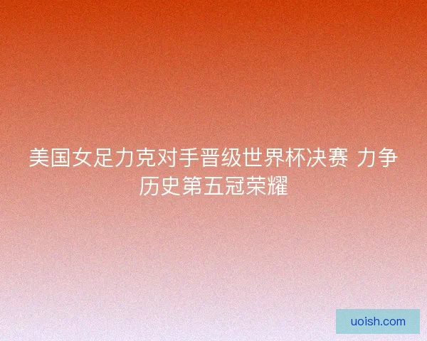 美国女足力克对手晋级世界杯决赛 力争历史第五冠荣耀