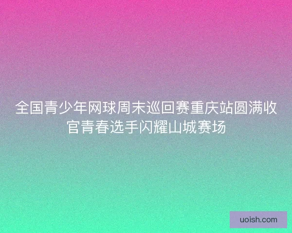 全国青少年网球周末巡回赛重庆站圆满收官青春选手闪耀山城赛场