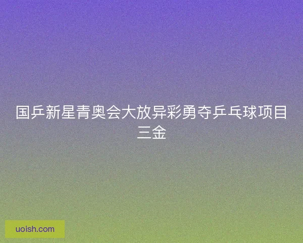 国乒新星青奥会大放异彩勇夺乒乓球项目三金