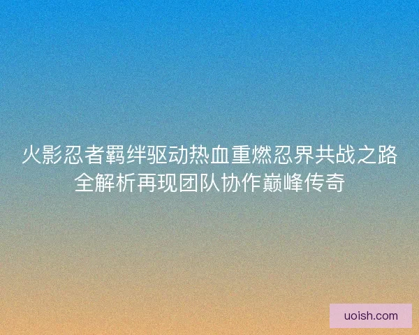 火影忍者羁绊驱动热血重燃忍界共战之路全解析再现团队协作巅峰传奇