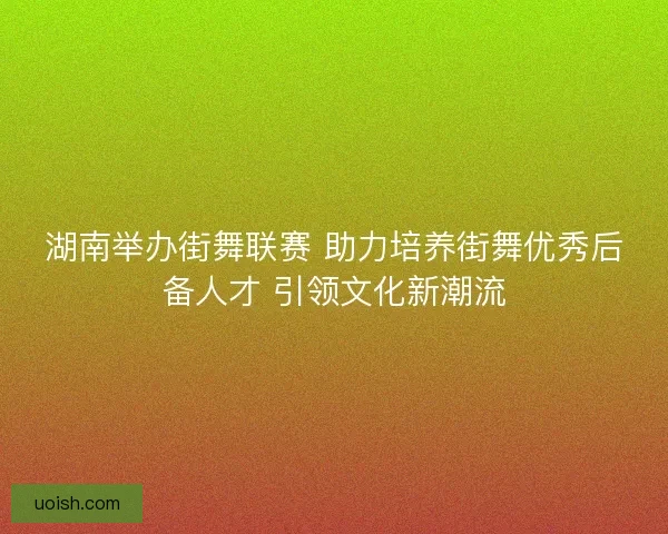 湖南举办街舞联赛 助力培养街舞优秀后备人才 引领文化新潮流