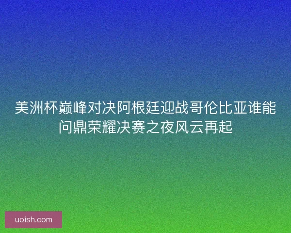 美洲杯巅峰对决阿根廷迎战哥伦比亚谁能问鼎荣耀决赛之夜风云再起