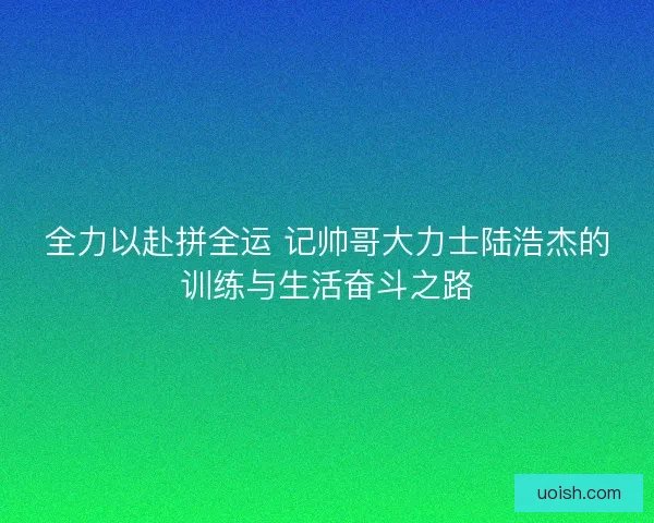 全力以赴拼全运 记帅哥大力士陆浩杰的训练与生活奋斗之路