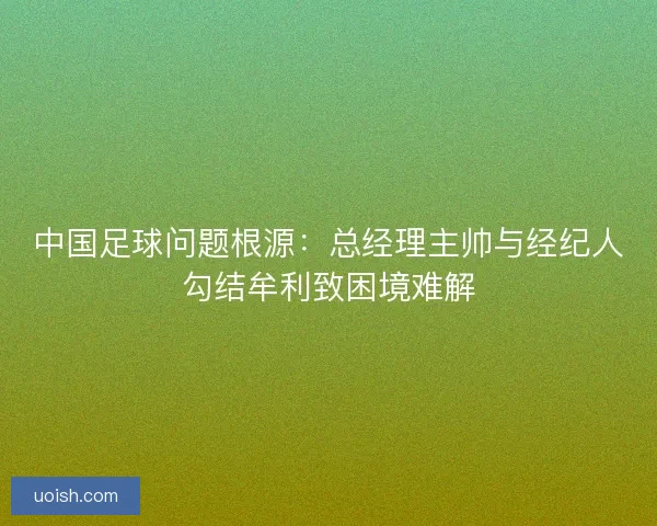 中国足球问题根源:总经理主帅与经纪人勾结牟利致困境难解 中国足球问题根源:总经理主帅与经纪人勾结牟利致困境难解