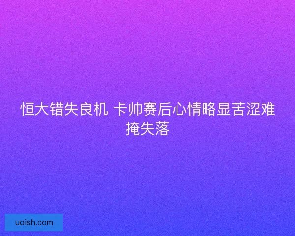 恒大错失良机 卡帅赛后心情略显苦涩难掩失落