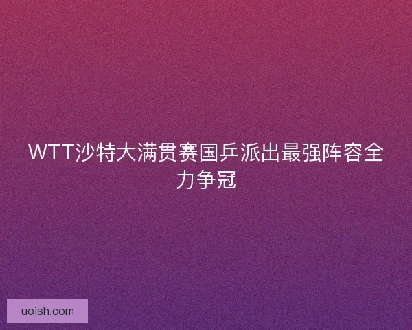 WTT沙特大满贯赛国乒派出最强阵容全力争冠