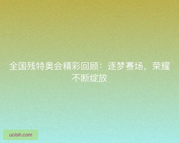 全国残特奥会精彩回顾：逐梦赛场，荣耀不断绽放
