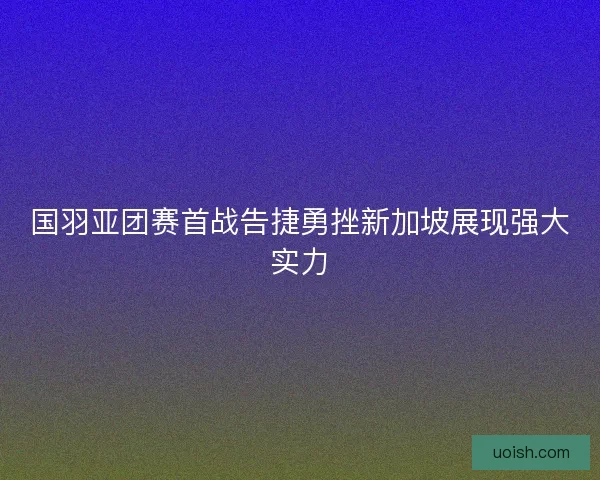 国羽亚团赛首战告捷勇挫新加坡展现强大实力
