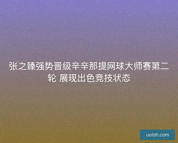 张之臻强势晋级辛辛那提网球大师赛第二轮 展现出色竞技状态 张之臻强势晋级辛辛那提网球大师赛第二轮 展现出色竞技状态
