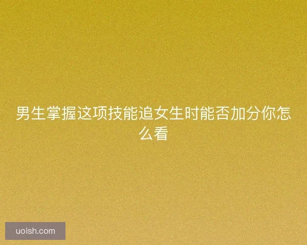 男生掌握这项技能追女生时能否加分你怎么看